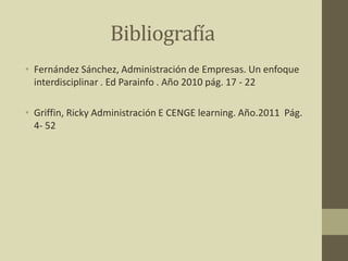 Bibliografía
• Fernández Sánchez, Administración de Empresas. Un enfoque
interdisciplinar . Ed Parainfo . Año 2010 pág. 17 - 22
• Griffin, Ricky Administración E CENGE learning. Año.2011 Pág.
4- 52
 