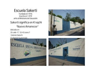 Escuela Sakerti
           Fundada
           F d d en 1976
            Inscrita en 1,979
    ante al Ministerio de Educación

Sakerti significa en K’eqchi
                     K eqchi
    “Nuevo Amanecer”
Ubicada en :
35 calle “C” 33-43 zona 7
Colonia Sakerti.
Ciudad de Guatemala
 