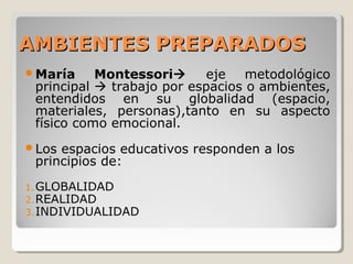 AMBIENTES PREPARADOSAMBIENTES PREPARADOS
María Montessori eje metodológico
principal  trabajo por espacios o ambientes,
entendidos en su globalidad (espacio,
materiales, personas),tanto en su aspecto
físico como emocional.
Los espacios educativos responden a los
principios de:
1.GLOBALIDAD
2.REALIDAD
3.INDIVIDUALIDAD
 