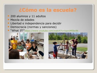 ¿Cómo es la escuela?
 200 alumnos y 11 adultos
 Mezcla de edades
 Libertad e independencia para decidir
 Democracia (normas y sanciones)
 “What If?”https://www.youtube.com/watch?v=kqrxiM5bc9k
 