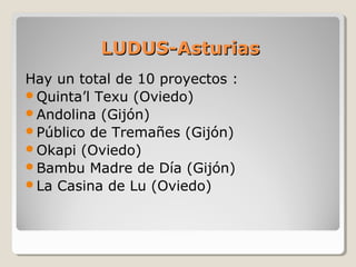 LUDUS-AsturiasLUDUS-Asturias
Hay un total de 10 proyectos :
Quinta’l Texu (Oviedo)
Andolina (Gijón)
Público de Tremañes (Gijón)
Okapi (Oviedo)
Bambu Madre de Día (Gijón)
La Casina de Lu (Oviedo)
 