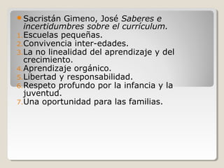 Sacristán Gimeno, José Saberes e
incertidumbres sobre el currículum.
1.Escuelas pequeñas.
2.Convivencia inter-edades.
3.La no linealidad del aprendizaje y del
crecimiento.
4.Aprendizaje orgánico.
5.Libertad y responsabilidad.
6.Respeto profundo por la infancia y la
juventud.
7.Una oportunidad para las familias.
 