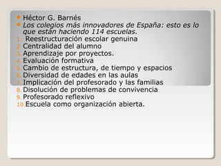  Héctor G. Barnés
 Los colegios más innovadores de España: esto es lo
que están haciendo 114 escuelas.
1. Reestructuración escolar genuina
2. Centralidad del alumno
3. Aprendizaje por proyectos.
4. Evaluación formativa
5. Cambio de estructura, de tiempo y espacios
6. Diversidad de edades en las aulas
7. Implicación del profesorado y las familias
8. Disolución de problemas de convivencia
9. Profesorado reflexivo
10.Escuela como organización abierta.
 