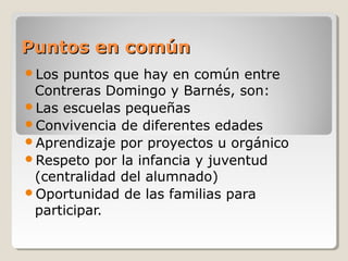 Puntos en comúnPuntos en común
Los puntos que hay en común entre
Contreras Domingo y Barnés, son:
Las escuelas pequeñas
Convivencia de diferentes edades
Aprendizaje por proyectos u orgánico
Respeto por la infancia y juventud
(centralidad del alumnado)
Oportunidad de las familias para
participar.
 