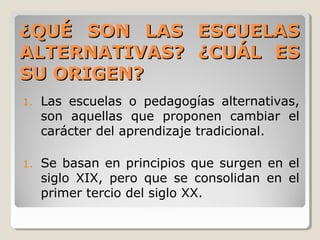 ¿QUÉ SON LAS ESCUELAS¿QUÉ SON LAS ESCUELAS
ALTERNATIVAS? ¿CUÁL ESALTERNATIVAS? ¿CUÁL ES
SU ORIGEN?SU ORIGEN?
1. Las escuelas o pedagogías alternativas,
son aquellas que proponen cambiar el
carácter del aprendizaje tradicional.
1. Se basan en principios que surgen en el
siglo XIX, pero que se consolidan en el
primer tercio del siglo XX.
 