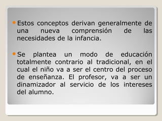 Estos conceptos derivan generalmente de
una nueva comprensión de las
necesidades de la infancia.
Se plantea un modo de educación
totalmente contrario al tradicional, en el
cual el niño va a ser el centro del proceso
de enseñanza. El profesor, va a ser un
dinamizador al servicio de los intereses
del alumno.
 