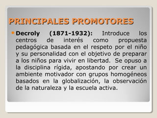 PRINCIPALES PROMOTORESPRINCIPALES PROMOTORES
Decroly (1871-1932): Introduce los
centros de interés como propuesta
pedagógica basada en el respeto por el niño
y su personalidad con el objetivo de preparar
a los niños para vivir en libertad. Se opuso a
la disciplina rígida, apostando por crear un
ambiente motivador con grupos homogéneos
basados en la globalización, la observación
de la naturaleza y la escuela activa.
 
