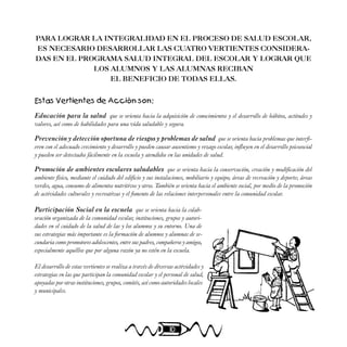 10
PARA LOGRAR LA INTEGRALIDAD EN EL PROCESO DE SALUD ESCOLAR,
ES NECESARIO DESARROLLAR LAS CUATRO VERTIENTES CONSIDERA-
DAS EN EL PROGRAMA SALUD INTEGRAL DEL ESCOLAR Y LOGRAR QUE
LOS ALUMNOS Y LAS ALUMNAS RECIBAN
EL BENEFICIO DE TODAS ELLAS.
Estas Vertientes de Acción son:
Educación para la salud que se orienta hacia la adquisición de conocimientos y el desarrollo de hábitos, actitudes y
valores, así como de habilidades para una vida saludable y segura.
Prevención y detección oportuna de riesgos y problemas de salud que se orienta hacia problemas que interfi-
eren con el adecuado crecimiento y desarrollo y pueden causar ausentismo y rezago escolar, influyen en el desarrollo psicosocial
y pueden ser detectados fácilmente en la escuela y atendidos en las unidades de salud.
Promoción de ambientes escolares saludables que se orienta hacia la conservación, creación y modificación del
ambiente físico, mediante el cuidado del edificio y sus instalaciones, mobiliario y equipo; áreas de recreación y deporte; áreas
verdes, agua, consumo de alimentos nutritivos y otros. También se orienta hacia el ambiente social, por medio de la promoción
de actividades culturales y recreativas y el fomento de las relaciones interpersonales entre la comunidad escolar.
Participación Social en la escuela que se orienta hacia la colab-
oración organizada de la comunidad escolar, instituciones, grupos y autori-
dades en el cuidado de la salud de las y los alumnos y su entorno. Una de
sus estrategias más importante es la formación de alumnos y alumnas de se-
cundaria como promotores adolescentes, entre sus padres, compañeros y amigos,
especialmente aquéllos que por alguna razón ya no estén en la escuela.
El desarrollo de estas vertientes se realiza a través de diversas actividades y
estrategias en las que participan la comunidad escolar y el personal de salud,
apoyadas por otras instituciones, grupos, comités, así como autoridades locales
y municipales.
 
