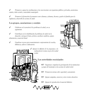 107
 Promueve y apoya las coordinaciones y las concertaciones con organismos públicos y privados, asociaciones,
comités, clubes sociales y autoridades municipales
 Promueve la formación de promotores entre alumnas y alumnos, docentes y padres de familia para la
vigilancia y desarrollo de acciones de salud
Los grupos, asociaciones y comités
 Colaboran en la atención de los problemas de salud y en su
seguimiento
 Contribuyen en la rehabilitación de problemas de salud con la
donación o entrega de lentes, prótesis, auxiliares auditivos, apoyos
alimentarios y material dental
 Canalizan recursos para mantenimiento o mejoramiento de escuelas,
bibliotecas, talleres o laboratorios
 Apoyan la difusión de los programas y la
realización de eventos en pro de la salud
escolar
Las autoridades municipales
 Organizan e impulsan la participación de las instituciones
y grupos del municipio en las acciones de salud escolar
 Promueven normas sobre seguridad y saneamiento
 Apoyan campañas, concursos y otros eventos educativos
 Apoyan la reproducción de material didáctico
 