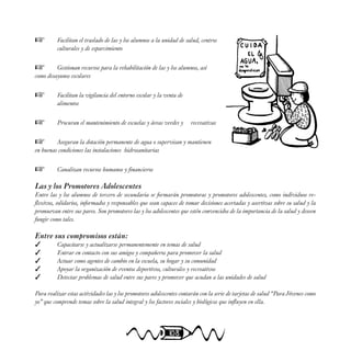 108
 Facilitan el traslado de las y los alumnos a la unidad de salud, centros
culturales y de esparcimiento
 Gestionan recursos para la rehabilitación de las y los alumnos, así
como desayunos escolares
 Facilitan la vigilancia del entorno escolar y la venta de
alimentos
 Procuran el mantenimiento de escuelas y áreas verdes y recreativas
 Aseguran la dotación permanente de agua o supervisan y mantienen
en buenas condiciones las instalaciones hidrosanitarias
 Canalizan recursos humanos y financieros
Las y los Promotores Adolescentes
Entre las y los alumnos de tercero de secundaria se formarán promotoras y promotores adolescentes, como individuos re-
flexivos, solidarios, informados y responsables que sean capaces de tomar decisiones acertadas y asertivas sobre su salud y la
promuevan entre sus pares. Son promotores las y los adolescentes que estén convencidos de la importancia de la salud y deseen
fungir como tales.
Entre sus compromisos están:
 Capacitarse y actualizarse permanentemente en temas de salud
 Entrar en contacto con sus amigos y compañeros para promover la salud
 Actuar como agentes de cambio en la escuela, su hogar y su comunidad
 Apoyar la organización de eventos deportivos, culturales y recreativos
 Detectar problemas de salud entre sus pares y promover que acudan a las unidades de salud
Para realizar estas actividades las y los promotores adolescentes contarán con la serie de tarjetas de salud “Para Jóvenes como
yo” que comprende temas sobre la salud integral y los factores sociales y biológicos que influyen en ella.
 