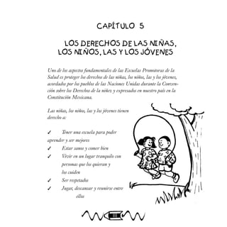 111
CAPÍTULO 5
LOS DERECHOS DE LAS NIÑAS,
LOS NIÑOS, LAS Y LOS JÓVENES
Uno de los aspectos fundamentales de las Escuelas Promotoras de la
Salud es proteger los derechos de las niñas, los niños, las y los jóvenes,
acordados por los pueblos de las Naciones Unidas durante la Conven-
ción sobre los Derechos de la niñez y expresados en nuestro país en la
Constitución Mexicana.
Las niñas, los niños, las y los jóvenes tienen
derecho a:
 Tener una escuela para poder
aprender y ser mejores
 Estar sanos y comer bien
 Vivir en un lugar tranquilo con
personas que los quieran y
los cuiden
 Ser respetados
 Jugar, descansar y reunirse entre
ellos
 