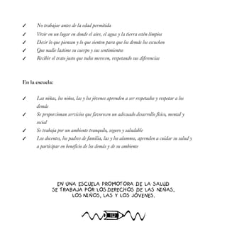 112
 No trabajar antes de la edad permitida
 Vivir en un lugar en donde el aire, el agua y la tierra estén limpios
 Decir lo que piensan y lo que sienten para que los demás los escuchen
 Que nadie lastime su cuerpo y sus sentimientos
 Recibir el trato justo que todos merecen, respetando sus diferencias
En la escuela:
 Las niñas, los niños, las y los jóvenes aprenden a ser respetados y respetar a los
demás
 Se proporcionan servicios que favorecen un adecuado desarrollo físico, mental y
social
 Se trabaja por un ambiente tranquilo, seguro y saludable
 Los docentes, los padres de familia, las y los alumnos, aprenden a cuidar su salud y
a participar en beneficio de los demás y de su ambiente
EN UNA ESCUELA PROMOTORA DE LA SALUD
SE TRABAJA POR LOS DERECHOS DE LAS NIÑAS,
LOS NIÑOS, LAS Y LOS JÓVENES.
 