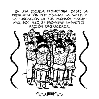 113
EN UNA ESCUELA PROMOTORA, EXISTE LA
PREOCUPACIÓN POR MEJORAR LA SALUD Y
LA EDUCACIÓN DE SUS ALUMNOS Y ALUM-
NAS, POR ELLO SE PROMUEVE LA PARTICI-
PACIÓN ORGANIZADA.
 