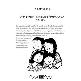 15
CAPÍTULO 1
VERTIENTE: EDUCACIÓN PARA LA
SALUD
La educación para la salud en la escuela es un derecho fundamental de
todos los alumnos. La salud está entrañablemente ligada al aprove-
chamiento escolar y a la calidad de vida. Al adquirir y construir cono-
cimientos sobre la salud en los niños y los jóvenes, se desarrollan valores,
habilidades y actitudes para una vida sana, al
tiempo que se adquiere
la capacidad de
formar y fortalecer
comportamientos y
hábitos saludables.
 