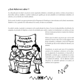 16
¿ Qué debemos saber ?
La educación para la salud es un proceso social, organizado, dinámico y sistemático que motiva y orienta a las personas a
desarrollar, reforzar, modificar o sustituir conductas por aquéllas que son más saludables en lo individual, lo familiar y lo
colectivo y en su relación con el medio ambiente.
En la escuela, la salud es un aspecto prioritario de los Programas de Estudio que se interrelaciona con los demás conocimientos.
También se vive y aprende de la vida misma de la escuela, de todas sus actividades.
La salud se enseña, se aprende y se promueve en la escuela durante las clases, el recreo, la educación física, los festivales, las
campañas, las jornadas de limpieza; a través de actividades para cuidar y mejorar sus instalaciones y su entorno, así como
diversos eventos para promover y mejorar las relaciones
interpersonales.
Educar para la salud es un proceso que se da en todo
momento de nuestra vida. En la escuela adquiere una
forma sistemática y ordenada a través del Programa
de Estudios que día con día realizan los docentes y sus
alumnos.
Actualmente en nuestro país uno de los propósitos
centrales de la enseñanza es favorecer en los alum-
nos, la adquisición de conocimiento y el desarrollo de
habilidades y actitudes, que se manifiestan en acciones
responsables para el cuidado y promoción de la salud
y el cuidado del ambiente. En los diferentes niveles
educativos, los contenidos referentes a la salud y al
ambiente son los siguientes:
✐
 