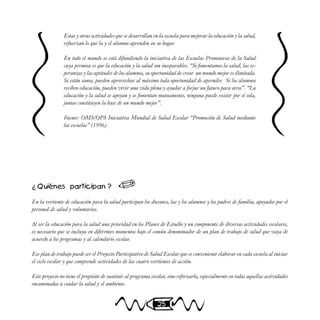 25
Estas y otras actividades que se desarrollan en la escuela para mejorar la educación y la salud,
refuerzan lo que la y el alumno aprenden en su hogar.
En todo el mundo se está difundiendo la iniciativa de las Escuelas Promotoras de la Salud
cuya premisa es que la educación y la salud son inseparables. “Si fomentamos la salud, las es-
peranzas y las aptitudes de los alumnos, su oportunidad de crear un mundo mejor es ilimitada.
Si están sanos, pueden aprovechar al máximo toda oportunidad de aprender. Si los alumnos
reciben educación, pueden vivir una vida plena y ayudar a forjar un futuro para otros”. “La
educación y la salud se apoyan y se fomentan mutuamente, ninguna puede existir por sí sola,
juntas constituyen la base de un mundo mejor”.
Fuente: OMS/OPS Iniciativa Mundial de Salud Escolar “Promoción de Salud mediante
las escuelas” (1996).
¿ Quiénes participan ?
En la vertiente de educación para la salud participan los docentes, las y los alumnos y los padres de familia, apoyados por el
personal de salud y voluntarios.
Al ser la educación para la salud una prioridad en los Planes de Estudio y un componente de diversas actividades escolares,
es necesario que se incluya en diferentes momentos bajo el común denominador de un plan de trabajo de salud que vaya de
acuerdo a los programas y al calendario escolar.
Ese plan de trabajo puede ser el Proyecto Participativo de Salud Escolar que es conveniente elaborar en cada escuela al iniciar
el ciclo escolar y que comprende actividades de las cuatro vertientes de acción.
Este proyecto no tiene el propósito de sustituir al programa escolar, sino reforzarlo, especialmente en todas aquellas actividades
encaminadas a cuidar la salud y el ambiente.

 