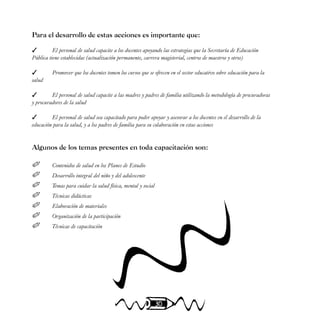 30
Para el desarrollo de estas acciones es importante que:
 El personal de salud capacite a los docentes apoyando las estrategias que la Secretaría de Educación
Pública tiene establecidas (actualización permanente, carrera magisterial, centros de maestros y otros)
 Promover que los docentes tomen los cursos que se ofrecen en el sector educativo sobre educación para la
salud
 El personal de salud capacite a las madres y padres de familia utilizando la metodología de procuradoras
y procuradores de la salud
 El personal de salud sea capacitado para poder apoyar y asesorar a los docentes en el desarrollo de la
educación para la salud, y a los padres de familia para su colaboración en estas acciones
Algunos de los temas presentes en toda capacitación son:
 Contenidos de salud en los Planes de Estudio
 Desarrollo integral del niño y del adolescente
 Temas para cuidar la salud física, mental y social
 Técnicas didácticas
 Elaboración de materiales
 Organización de la participación
 Técnicas de capacitación
 