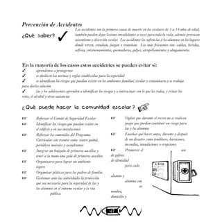 47
✓
Los accidentes son la primera causa de muerte en los escolares de 5 a 14 años de edad,
también pueden dejar lesiones invalidantes a veces para toda la vida; además provocan
ausentismo y deserción escolar. Los accidentes los sufren las y los alumnos en los lugares
donde viven, estudian, juegan o transitan. Los más frecuentes son: caídas, heridas,
asfixia, envenenamientos, quemaduras, golpes, atropellamientos y ahogamientos.
Prevención de Accidentes
¿Qué saber?

En la mayoría de los casos estos accidentes se pueden evitar si:
 aprendemos a protegernos
 se obedecen las normas y reglas establecidas para la seguridad
 se identifican los riesgos que puedan existir en los ambientes familiar, escolar y comunitario y se trabaja
para darles solución
 las y los adolescentes aprenden a identificar los riesgos y a interactuar con lo que les rodea, y evitar los
retos, el alcohol y otras sustancias
¿ Qué puede hacer la comunidad escolar ?
 Reforzar el Comité de Seguridad Escolar
 Identificar los riesgos que puedan existir en
el edificio y en sus instalaciones
 Reforzar los contenidos del Programa
Curricular con eventos como: teatro guiñol,
periódicos murales y sociodramas
 Integrar un botiquín de primeros auxilios y
tener a la mano una guía de primeros auxilios
 Organizarse para lograr un ambiente
seguro
 Organizar pláticas para los padres de familia
 Gestionar ante las autoridades la protección
que sea necesaria para la seguridad de las y
los alumnos en el entorno escolar y la vía
pública
 Vigilar que durante el recreo no se realicen
juegos que puedan constituir un riesgo para
las y los alumnos
 Enseñar qué hacer antes, durante y después
de un desastre como temblores, huracanes,
incendios, inundaciones o erupciones
 Promover el uso
de gafetes
de identidad
para cada
alumno y
alumna con
su
nombre,
domicilio y
 