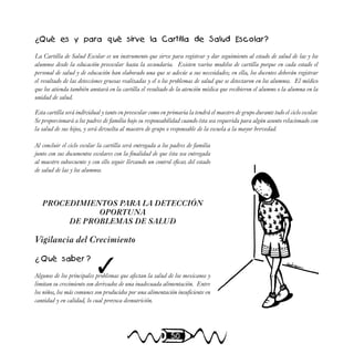 50
¿Qué es y para qué sirve la Cartilla de Salud Escolar?
La Cartilla de Salud Escolar es un instrumento que sirve para registrar y dar seguimiento al estado de salud de las y los
alumnos desde la educación preescolar hasta la secundaria. Existen varios modelos de cartilla porque en cada estado el
personal de salud y de educación han elaborado una que se adecúe a sus necesidades; en ella, los docentes deberán registrar
el resultado de las detecciones gruesas realizadas y el o los problemas de salud que se detectaron en los alumnos. El médico
que los atienda también anotará en la cartilla el resultado de la atención médica que recibieron el alumno o la alumna en la
unidad de salud.
Esta cartilla será individual y tanto en preescolar como en primaria la tendrá el maestro de grupo durante todo el ciclo escolar.
Se proporcionará a los padres de familia bajo su responsabilidad cuando ésta sea requerida para algún asunto relacionado con
la salud de sus hijos, y será devuelta al maestro de grupo o responsable de la escuela a la mayor brevedad.
Al concluir el ciclo escolar la cartilla será entregada a los padres de familia
junto con sus documentos escolares con la finalidad de que ésta sea entregada
al maestro subsecuente y con ello seguir llevando un control eficaz del estado
de salud de las y los alumnos.
PROCEDIMIENTOS PARA LA DETECCIÓN
OPORTUNA
DE PROBLEMAS DE SALUD
Vigilancia del Crecimiento
¿ Qué saber ?
Algunos de los principales problemas que afectan la salud de los mexicanos y
limitan su crecimiento son derivados de una inadecuada alimentación. Entre
los niños, los más comunes son producidos por una alimentación insuficiente en
cantidad y en calidad, lo cual provoca desnutrición.
✓
 