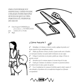 52
PARA CONFIRMAR SUS
SOSPECHAS, USTED PUEDE
UTILIZAR INSTRUMENTOS
SENCILLOS QUE LE PRO-
PORCIONA EL PERSONAL
DE SALUD:
 Cinta braquial CIMDER para
preescolares y NUTRICINTA
para escolares de 6 a 10 años
 Regla
¿ Cómo hacerlo ?
 Identifique si el alumno es diestro o zurdo y aplique la prueba en el
brazo contrario al que normalmente utiliza
 Pídale que flexione el brazo y localice el punto medio entre el hombro
y el codo (para localizar este punto mida la distancia con una regla)
 Coloque la nutricinta en este punto y pídale que coloque el brazo en
posición vertical
 Introduzca por la ventana angosta el extremo largo de la cinta
 Cuide que el alumno o la alumna se encuentre en posición de firmes
sin voltear hacia la cinta y ajuste sin apretar
 Lea el resultado por la ventana de la flecha según la edad y registre el
color obtenido y el perímetro de la circunferencia braquial en el formato
correspondiente

 