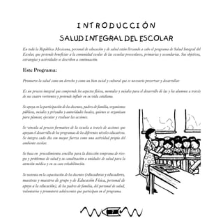 7
I N T R O D U C C I Ó N
SALUD INTEGRAL DEL ESCOLAR
En toda la República Mexicana, personal de educación y de salud están llevando a cabo el programa de Salud Integral del
Escolar, que pretende beneficiar a la comunidad escolar de las escuelas preescolares, primarias y secundarias. Sus objetivos,
estrategias y actividades se describen a continuación.
Este Programa:
Promueve la salud como un derecho y como un bien social y cultural que es necesario preservar y desarrollar.
Es un proceso integral que comprende los aspectos físicos, mentales y sociales para el desarrollo de las y los alumnos a través
de sus cuatro vertientes y pretende influir en su vida cotidiana.
Se apoya en la participación de los docentes, padres de familia, organismos
públicos, sociales y privados y autoridades locales, quienes se organizan
para planear, ejecutar y evaluar las acciones.
Se vincula al proceso formativo de la escuela a través de acciones que
apoyan el desarrollo de los programas de los diferentes niveles educativos.
Se integra cada día con mayor fuerza como una actividad propia del
ambiente escolar.
Se basa en procedimientos sencillos para la detección temprana de ries-
gos y problemas de salud y su canalización a unidades de salud para la
atención médica y en su caso rehabilitación.
Se sustenta en la capacitación de los docentes (educadoras y educadores,
maestras y maestros de grupo y de Educación Física, personal de
apoyo a la educación), de los padres de familia, del personal de salud,
voluntarios y promotores adolescentes que participan en el programa.
 