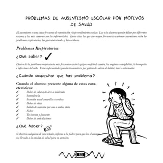 80
PROBLEMAS DE AUSENTISMO ESCOLAR POR MOTIVOS
DE SALUD
El ausentismo es una causa frecuente de reprobación y bajo rendimiento escolar. Las y los alumnos pueden faltar por diferentes
razones y las más comunes son las enfermedades. Entre éstas las que con mayor frecuencia ocasionan ausentismo están los
problemas respiratorios, los gastrointestinales y los cardíacos.
Problemas Respiratorios
¿ Qué saber ?
Dentro de los problemas respiratorios más frecuentes están la gripa o resfriado común, las anginas o amigdalitis, la bronquitis
e infecciones del oído. Estas enfermedades pueden transmitirse por gotitas de saliva al hablar, toser o estornudar.
¿ Cuándo sospechar que hay problema ?
Cuando el alumno presente alguna de estas cara-
cterísticas:
✓ Dolor de cabeza de leve a moderado
✓ Somnolencia
✓ Secreción nasal amarilla o verdosa
✓ Dolor de oídos
✓ Salida de secreción por uno o ambos oídos
✓ Fiebre
✓ Tos intensa y frecuente
✓ Dolor de articulaciones
¿ Qué hacer ?
Si observa cualquiera de estas señales, informe a los padres para que la o el alumno
sea llevado a la unidad de salud para su atención.
✓

 