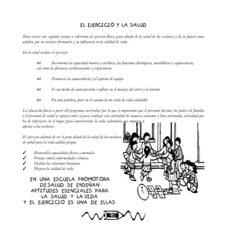 90
EL EJERCICIO Y LA SALUD
Para cerrar este capítulo vamos a referirnos al ejercicio físico, gran aliado de la salud de los escolares y de su futuro como
adultos, por su carácter formativo y su influencia en la calidad de vida.
En la edad escolar, el ejercicio:
 Incrementa la capacidad motora y aeróbica, las funciones fisiológicas, metabólicas y cognoscitivas,
así como la eficiencia cardiovascular y respiratoria
 Promueve la camaradería y el espíritu de equipo
 Es un medio de autoexpresión e influye en el manejo del estrés y la tensión
 En una palabra, pone en el camino de un estilo de vida saludable
La educación física es parte del programa curricular, por lo que es importante que el personal docente, los padres de familia
y el personal de salud se apoyen entre sí para realizar esta actividad de manera constante y bien orientada; actividad que
ha de reforzarse en el hogar para contrarrestar la vida sedentaria que empieza a
afectar a los escolares.
El ejercicio además de ser el gran aliado de la salud de los escolares, es un pasaporte
de salud para la vida adulta porque:
 Desarrolla capacidades físicas y mentales
 Protege contra enfermedades crónicas
 Facilita las relaciones humanas
 Mejora la calidad de vida
EN UNA ESCUELA PROMOTORA
DE SALUD SE ENSEÑAN
APTITUDES ESENCIALES PARA
LA SALUD Y LA VIDA
Y EL EJERCICIO ES UNA DE ELLAS
 