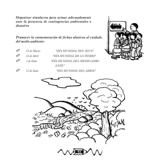 98
Organizar simulacros para actuar adecuadamente
ante la presencia de contingencias ambientales o
desastres
Promover la conmemoración de fechas alusivas al cuidado
del medio ambiente:
 22 de Marzo “DÍA MUNDIAL DEL AGUA”
 22 de Abril “DÍA MUNDIAL DE LA TIERRA”
 5 de Junio “DÍA MUNDIAL DEL MEDIO AMBI-
ENTE”
 12 de Junio “DÍA MUNDIAL DEL ARBOL”
 