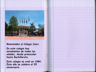Bienvenidos al Colegio Casvi.  En este colegio hay estudiantes de todas las edades, desde preescolar hasta Bachillerato. Este colegio se creó en 1984. Este año se celebra el 25 aniversario. 