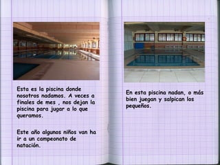 Esta es la piscina donde nosotros nadamos. A veces a finales de mes , nos dejan la piscina para jugar a lo que queramos. En esta piscina nadan, o más bien juegan y salpican los pequeños. Este año algunos niños van ha ir a un campeonato de natación. 