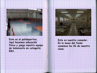 Este es el polideportivo. Aquí hacemos educación física y juega nuestro equipo de baloncesto en categoría EBA. Este es nuestro comedor. En la mesa del fondo comemos los 26 de nuestra clase. 