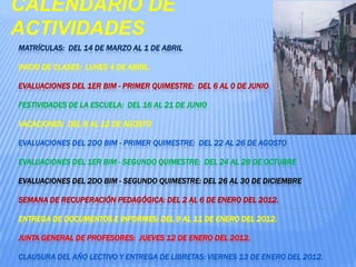 CALENDARIO DE ACTIVIDADESMatrículas:  Del 14 de Marzo al 1 de AbrilInicio de Clases:  Lunes 4 de Abril.Evaluaciones del 1er Bim - Primer Quimestre:  Del 6 al 0 de JunioFestividades de la Escuela:  Del 16 al 21 de Junio Vacaciones:  Del 8 al 12 de Agosto Evaluaciones del 2do Bim - Primer Quimestre:  Del 22 al 26 de AgostoEvaluaciones del 1er Bim - Segundo Quimestre:  Del 24 al 28 de Octubre Evaluaciones del 2do Bim - Segundo Quimestre: Del 26 al 30 de DiciembreSemana de Recuperación Pedagógica: Del 2 al 6 de Enero del 2012.Entrega de documentos e Informes: Del 9 al 11 de Enero del 2012.Junta General de Profesores:  Jueves 12 de Enero del 2012.Clausura del Año Lectivo y Entrega de Libretas: Viernes 13 de Enero del 2012. 