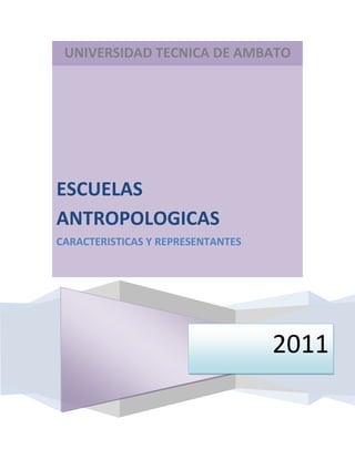UNIVERSIDAD TECNICA DE AMBATO2011ESCUELAS ANTROPOLOGICASCARACTERISTICAS Y REPRESENTANTES<br />ESCUELAS ANTROPOLÓGICAS<br />ANÁLISIS <br />Evolucionismo<br />Principales representantes del evolucionismo antropológico<br />Tylor (1832-1917), Morgan (1818-1881) y Frazer (1854-1941).<br />Algunos postulados y comentarios sobre el evolucionismo antropológico<br />Hacia 1830 surgen en Europa algunas teorías que intentarán explicar similitudes y diferencias entre fenómenos socio-culturales de modo tal que surgió así una teoría general de la humanidad, desvinculada de condicionamientos míticos o religiosos. El hilo conductor fue el concepto de evolución cuya idea central era que es posible ordenar en serie las formas de vida natural de tal modo que se infiera intuitivamente el paso de una forma de vida a la otra. Fueron percusores en esta línea pensadores de la talla de Montesquieu, Turgot, Hume, Smith y otros.<br />Podemos decir a partir de este punto entonces que la antropología científica, comienza con el  HYPERLINK quot;
http://www.idoneos.com/index.php/concepts/evolucionismoquot;
 evolucionismo y es por lo tanto, la primera de las escuelas antropológicas.<br />Algunos rasgos notables de esta corriente son:<br />Naturalismo anticreacionista<br />Progreso indefinido<br />Selección natural<br />La línea de evolución parte de lo simple y llega a lo complejo; de lo homogéneo a lo heterogéneo<br />Utiliza el método comparativo<br />Así, para Taylor, la cultura humana es el producto de una evolución natural, sujeta a leyes que rigen las facultades mentales del animal humano en su estado social. De esta forma, la evolución de la cultura podría ser objeto de estudio científico y tal fue su objetivo. Por ello centró su metodología de trabajo en la clasificación y comparación de hechos antropológicos. En efecto, fue un pionero en la realización de trabajos cuantitativos de campo en etnología.<br /> HYPERLINK quot;
http://www.idoneos.com/index.php/concepts/morganquot;
 Morgan, centró su interés en la evolución social de la familia, desde las parejas circunstanciales hasta la monogamia, considerada propia de la civilización. Establecía Morgan tres etapas sucesivas y graduales:<br />1. Salvajismo: que a su vez se dividía en inferior-medio (identificado por la pesca y el dominio del fuego) y superior (con dominio de armas como el arco y la flecha).<br />2. Barbarie: en el nivel inferior solamente con el dominio de la alfarería y la domesticación; en el medio, con la conquista de la agricultura y el hierro, en el nivel superior.<br />3. Civilización: etapa correspondiente a los pueblos que desarrollaron el alfabeto fonético y que poseen registros literarios.<br />Así, determino que existían diferentes tipos de familias que evolucionaban hasta llegar a la familia patriarcal en sus formas poligámica y monogámica.<br />Muchos han demostrado errores en los modelos teóricos de Morgan, pero el hecho de que Engels, tomara su concepto de quot;
sociedad antiguaquot;
 como base para su trabajo quot;
El origen de la familia, la propiedad privada y el Estadoquot;
, le otorgó a Morgan un prestigio notable dentro de la antropología. En efecto, para Engels, este el desarrollo teórico de Morgan demostraba que la familia era una institución establecida y que por lo tanto las instituciones no eran eternas sino que por el contrario eran el resultado de situaciones socioeconómicas.<br />Escuela americana<br />Principales representantes de la escuela americana<br />Boas (1858-1881)<br />Algunos postulados y comentarios sobre la escuela americana<br />Franz Boas marcó líneas básica de orientación que anticiparon el funcionalismo. La idea central era considerar la cultura como una totalidad, un conjunto de elementos integrados. La metodología buscaba pruebas concretas del contacto cultural y la comparación de rasgos que deben tenerse en cuenta contextualmente. Por otra parte, enfatizaron evitar la limitación de sólo señalar similitudes para buscar también las diferencias.<br />Boas tomó de Wissler, la noción de área cultural, concepto que describe un núcleo de influencia, esto es una zona amplia en donde se observa como un rasgo cultural deja su rastro en diferentes culturas. Se incorporan así elementos piscológicos universales de la cultura.<br />Difusionismo<br />Principales representantes del  HYPERLINK quot;
http://www.idoneos.com/index.php/concepts/difusionismoquot;
 difusionismo antropológico<br />Graebner (1877-1942), Smith (1864-1922), Rivers (1864-1922).<br />Algunos postulados y comentarios sobre el difusionismo antropológico<br />El difusionismo es conceptualmente una reacción a las ideas evolucionistas de unilateralidad. Esto es al evolucionismo universal de acuerdo a leyes determinadas. Así, esta escuela se centró en la similitud de objetos pertenecientes a diferentes culturas y especulaciones sobre la difusión de estos objetos entre culturas. Así, un objeto se había inventado una sola vez en una sociedad en particular y a partir de allí se expandía a través de diferentes pueblos.<br />En definitiva, el difusionismo, en contraste con el evolucionismo que postula un desarrollo paralelo entre civilizaciones, el difusionismo enfatiza el contacto cultural y el intercambio, de modo tal que el progreso cultural mismo es comprende como una consecuencia del intercambio.<br />De esta forma, al producirse un contacto entre dos culturas, se establece un intercambio de rasgos asociados que pasan a formar parte de la cultura que los ha tomado en calidad de quot;
préstamoquot;
.<br />Concepto de préstamo cultura Es el traspaso de elementos culturales a través de un proceso selectivo luego del cual, los rasgos que más se adaptan a la cultura son asimilados de modo tal que hasta se transforman incluso en su función.<br />Se consideran aportes del difusionismo a la importancia otorgada a la interrelación entre los fenómenos culturales, la notable acumulación de información etnográfica y la insistencia en los trabajos de campo.<br />Escuela sociológica francesa<br />Principales representantes de la escuela francesa<br />Durkheim (1858-1917), Mauss (1852-1950), Levy-Brhul (1857-1939), Ch. A.van Gennep (1873-1957).<br />Algunos postulados y comentarios sobre la escuela sociológica francesa<br />{{Durkheim]], fundador de la escuela sociológica francesa, señaló de forma precisa la interdependencia de todos los fenómenos sociales, cualquier hecho debía estar estudiado teniendo en cuenta a los demás a través de una visión totalizadora. En efecto, esta línea es un claro precedente del funcionalismo.<br />Marcel Mauss por su parte señalará que ninguna disciplina humana podría construir conceptos o clasificaciones para interpretarlos aisladamente, la consecuencia directa de esta idea sería el rechazo al método comparativo.<br />Funcionalismo<br />Principales representantes el funcionalismo<br />Malinowski (1884-1943), Radcliffe-Brown (1881-1955)<br />Algunos postulados y comentarios sobre el funcionalismo<br />Malinowski sostenía que las instituciones existen en tanto desempeñan funciones específicas (cada una la suya) y así, contribuyen a sostener el orden social.<br />El  HYPERLINK quot;
http://www.idoneos.com/index.php/concepts/funcionalismoquot;
 funcionalismo subrayó la interconexión orgánica de todas las partes de una cultura poniendo en primer plano la idea de totalidad. De esta manera, se postula una universidad funcional que se opone al difusionismo.<br />En análisis funcional es una explicación de los hechos antropológicos en todos los niveles de desarrollo de acuerdo al papel que juegan dentro del sistema total de la cutural, por el modo en que están interrelacionados en el interior del sistema y por la forma en que ese sistema se vincula al medio físico. El concepto de función, de acuerdo a  HYPERLINK quot;
http://www.idoneos.com/index.php/concepts/malinowskiquot;
 Malinowski refiere al papel que juega un aspecto en relación al resto de la cultura y en última instancia, orientado siempre a la satisfación de las necesidades humanas, esto es, la supervivencia.<br />Será un paso adelante en esta línea el trabajo de Radcliffe-Brown, que hará hincapié en el concepto de estructura social. En efecto, para este autor no hay función sin estructura. Por estructura se entiende una serie de relaciones unificadas, en don de la continuidad se conservaría a través de un proceso vital compuesto por las actividades de las unidades constitutivas.<br />Merton agregará que existen requisitos previos o una serie de condiciones necesarias para la supervivencia de una sociedad o el mantenimiento de una estructura. Así, ciertas formas culturales o sociales son indispensables para que algunas funciones puedan desempeñarse.<br />Las consecuencias del modelo teórico planteado por el funcionalismo se manifiestan en la prioridad otorgada al análisis sincrónico y a-histórico, la noción integrada de la sociedad con cierta tendencia a concebirla como un complejo sistema cerrada y el abandono por el interés respecto a cuál fue el origen de la cultura que caracterizó a escuelas anteriores.<br />Estructuralismo<br />Principales representantes del estructuralismo antropológico<br />Levi-Strauss, Needham, Douglas, Turner, Dumont.<br />Algunos postulados y comentarios sobre el estructuralismo antropológico<br />El  HYPERLINK quot;
http://www.idoneos.com/index.php/concepts/estructuralismoquot;
 estructuralismo surge para tratar de superar aquellas deficiencias observadas en otras escuelas con la retención de alcanzar una explicación de la lógica de las organizaciones sociales en su dimensión sincrónica sin olvidar la dimensión diacrónica. La metodología del estructuralismo se debe particularmente a la lingüística desarrollando la noción de estructura.<br />El estructuralismo abre la segunda mitad del siglo y sirve para señalar el comienzo de la modernidad. En este sentido, resulta esencial el aporte de HYPERLINK quot;
http://levi-strauss.idoneos.com/quot;
 Levi-Strauss en tanto enfatiza la estructura mental que subyace a las instituciones y que estaría determinada por el funcionamiento específico del cerebro humano.<br />En ésta línea, los hechos sociales podrían entenderse como procesos de comunicación definidos por reglas, algunas de estas conscientes (aunque solo superficialmente ya que pueden estar ocultando aspectos de la realidad) y otras a un nivel profundo, a un nivel inconsciente. En definitiva, esto significa que existe un orden significante tras el desorden aparente y que las estructuras operan en un nivel inconsciente y a la vez universal común a todos los quot;
moldesquot;
 humanos del inconsciente.<br />El análisis estructural no es una esquematización superficial sino la comprensión profunda de la realidad objetiva y supone comprender la actividad inocente observando cada institución o cada fenómeno social en sus diferentes manifestaciones para descubrir las reglas ocultas. En esta línea, el pensamiento de  HYPERLINK quot;
http://piaget.idoneos.com/quot;
 Piaget dirá que existe esperanza de inteligibilidad intrínseca en tanto ésta está basada en el postulado de que una estructura se basta a sí misma y no necesita nada más para ser captada.<br />Las críticas más frecuentes al estructuralismo antropológico se centran en el uso selectivo de las fuentes etnográficas secundarias y que a menudo la teoría es forzada en tanto no se ajusta a la realidad empírica.<br />Dinamismo<br />Principales representantes del dinamismo<br />Gluckman, Leach.<br />Algunos postulados y comentarios sobre el dinamismo antropológico<br />Mientras que el funcionalismo y el estructuralismo son visiones estáticas de la sociedad y consideran que si algo es necesario para que funcione o es básico en su estructura institucional o mental, ese algo debe ser bastante estable, o la sociedad en cuestión no existiría. Entre las críticas más frecuentes a estas concepciones es que el cambio es una evidencia y marginar su influencia supone un análisis limitado de la realidad. A partir de los años cincuenta en esta línea surgen una serie de estudios que intentan analizar el cambio y sus consecuencias.<br />El  HYPERLINK quot;
http://www.idoneos.com/index.php/concepts/dinamismoquot;
 dinamismo es pues, un fenómeno interno de toda sociedad y se empieza a considerar como un elemento fundamental en su cohesión. Gluckman desarrolló en esta línea la noción de quot;
conflictoquot;
 para describir las tensiones en el seno de una sociedad y Leach, la de quot;
ciclosquot;
 para describir los desarrollos periódicos y cambiantes.<br />Neoevolucionismo<br />Principales representantes del neoevolucionismo<br />White, Steward, Childe.<br />Algunos postulados y comentarios sobre el neoevolucionismo antropológico<br />A diferencia del evolucionismo del siglo XIX, que tomaba con principio central el desarrollo progresivo y el cambio en sentido unilineal que se complejizaba y se perfeccionaba a través del tiempo, el neoevolucionismo de mitad del siglo XX intentaba explicar el desarrollo de la cultura en función de la energía disponible por individuo, esto es considerando la evolución con el aumento progresivo de las técnicas para su obtención.<br />Ecologismo cultural<br />Principales representantes del Ecologismo Cultural<br />Fried, Harris, Sahlins.<br />Algunos postulados y comentarios sobre el ecologismo cultural<br />Aún dentro del marco del neoevolucionismo Steward señalará la importancia de las relaciones entre el medio y la sociedad, especialmente las condiciones en que se desarrolla la producción. Esta vertiente lo que dará finalmente lugar a la corriente del ecologismo cultural.<br />Estructuralismo marxista<br />Principales representantes del estructuralismo marxista<br />Godelier.<br />Algunos postulados y comentarios sobre el estructuralismo marxista<br />En la década del 60, el estructuralismo marxista intentará explicar el pensamiento salvaje a partir de la  HYPERLINK quot;
http://dialectica.idoneos.com/quot;
 dialéctica y la lucha por los medios de producción, destacando la importancia de la infraestructura económica para la comprensión de las superestructuras sociales, materiales y simbólicas. Así, los tópicos más frecuentes de los trabajos de Godelier fueron la economía, el fetichismo y la religión.<br />Neodifusionismo<br />Principales representantes del neodifusionismo<br />Wallesrtein.<br />Algunos postulados y comentarios sobre el neodifusionismo antropológico<br />En la década del 70, Wallesrtein será el representante de una reacción contra el neoevolucionismo. El punto central de esta corriente es el de considerar a la historia escrita como fuente indispensable para los estudios la consideración de las enormes y extensas repercusiones de hechos económicos en sociedades remotas. La idea es resaltar que la interdependencia entre economía y sociedad surge del hecho que son las mismas personas las que actual en las diferentes esferas, esto es, el ámbito familiar, político, religioso y económico.<br /> <br />