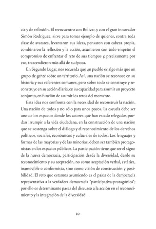 10
cia y de reﬂexión. El reencuentro con Bolívar, y con el gran innovador
Simón Rodríguez, sirve para tomar ejemplo de quienes, contra toda
clase de avatares, levantaron sus ideas, pensaron con cabeza propia,
combinaron la reﬂexión y la acción, asumieron con todo empeño el
compromiso de enfrentar el reto de sus tiempos y, precisamente por
eso,trascendieron más allá de su época.
En Segundo Lugar,nos recuerda que un pueblo es algo más que un
grupo de gente sobre un territorio. Así, una nación se reconoce en su
historia y sus referentes comunes, pero sobre todo se construye y re-
construyeensuaccióndiaria,ensucapacidadparaasumirunproyecto
conjunto,en función de asumir los retos del momento.
Esta idea nos confronta con la necesidad de reconstruir la nación.
Una nación de todos y no sólo para unos pocos. La escuela debe ser
uno de los espacios donde los actores que han estado relegados pue-
dan irrumpir a la vida ciudadana, en la construcción de una nación
que se sostenga sobre el diálogo y el reconocimiento de los derechos
políticos, sociales, económicos y culturales de todos. Los lenguajes y
formas de las mayorías y de las minorías,deben ser también protago-
nistas en los espacios públicos.La participación tiene que ser el signo
de la nueva democracia, participación desde la diversidad, desde su
reconocimiento y su aceptación, no como aceptación verbal, estática,
inamovible o conformista, sino como visión de construcción y posi-
bilidad. El reto que estamos asumiendo es el pasar de la democracia
representativa a la verdadera democracia “participativa-protagónica”;
por ello es determinante pasar del discurso a la acción en el reconoci-
miento y la integración de la diversidad.
 
