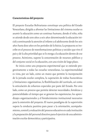 12
Características del proyecto
El proyecto Escuelas Bolivarianas constituye una política del Estado
Venezolano,dirigida a afrontar las limitaciones del sistema escolar es
asumir la educación como un continuo humano, donde el niño, niña
se atiende desde cero años a seis años determinando la educación ini-
cial y continuandola atención al infante y al adolescente desde los seis
años hasta doce años en los períodos de la básica.La propuesta se ins-
cribe en el proceso de transformaciones políticas y sociales que vive el
país y de la alta prioridad que se le otorga a la educación dentro de ese
proceso. Asimismo, supone la concentración de recursos públicos y
del conjunto social en la educación,con una visión de largo plazo.
Se inicia como una propuesta experimental que se extiende pro-
gresivamente a todas las escuelas venezolanas. La experimentalidad
es vista, por un lado, como un marco que permite la incorporación
de la jornada escolar completa, la superación de trabas burocráticas
y limitaciones organizativas, la ﬂexibilización del currículo, así como
la articulación de esfuerzos especiales por parte del Estado. Por otro
lado, como un proceso que permite detectar necesidades, fortalezas y
potencialidades al tiempo que se generan las experiencias, los apren-
dizajes organizacionales y el fortalecimiento institucional necesarios
para la extensión del proyecto. El nuevo paradigma de la supervisión
supera la conducta punitiva para pasar a la orientación, acompaña-
miento,controlyevaluacióndelprocesoeducativoencadainstitución
ylapreparacióndelpersonaldirectivoparaelejerciciodeunaadminis-
tración escolar democrática y participativa.
 