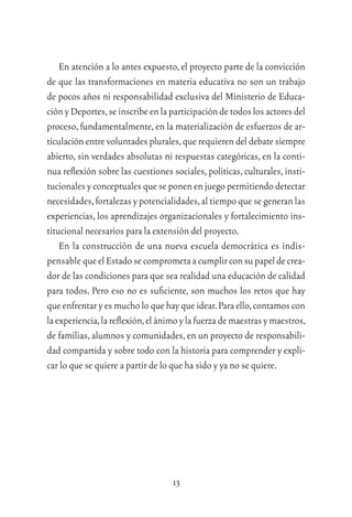 13
En atención a lo antes expuesto,el proyecto parte de la convicción
de que las transformaciones en materia educativa no son un trabajo
de pocos años ni responsabilidad exclusiva del Ministerio de Educa-
ciónyDeportes,seinscribeenlaparticipacióndetodoslosactoresdel
proceso,fundamentalmente,en la materialización de esfuerzos de ar-
ticulación entre voluntades plurales,que requieren del debate siempre
abierto, sin verdades absolutas ni respuestas categóricas, en la conti-
nua reﬂexión sobre las cuestiones sociales,políticas,culturales,insti-
tucionales y conceptuales que se ponen en juego permitiendo detectar
necesidades,fortalezas y potencialidades,al tiempo que se generan las
experiencias, los aprendizajes organizacionales y fortalecimiento ins-
titucional necesarios para la extensión del proyecto.
En la construcción de una nueva escuela democrática es indis-
pensable queelEstadosecomprometaacumplirconsupapeldecrea-
dor de las condiciones para que sea realidad una educación de calidad
para todos. Pero eso no es suﬁciente, son muchos los retos que hay
que enfrentar y es mucho lo que hay que idear.Para ello,contamos con
laexperiencia,lareﬂexión,elánimoylafuerzademaestrasymaestros,
de familias,alumnos y comunidades,en un proyecto de responsabili-
dad compartida y sobre todo con la historia para comprender y expli-
car lo que se quiere a partir de lo que ha sido y ya no se quiere.
 