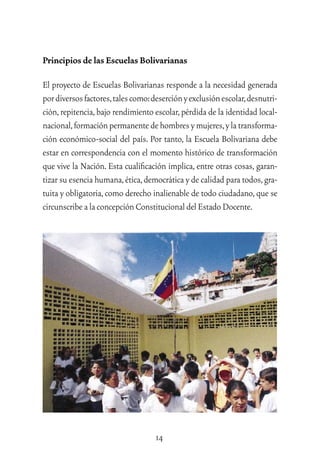 14
Principios de las Escuelas Bolivarianas
El proyecto de Escuelas Bolivarianas responde a la necesidad generada
pordiversosfactores,talescomo:deserciónyexclusiónescolar,desnutri-
ción,repitencia,bajo rendimiento escolar,pérdida de la identidad local-
nacional,formaciónpermanentedehombresymujeres,ylatransforma-
ción económico-social del país. Por tanto, la Escuela Bolivariana debe
estar en correspondencia con el momento histórico de transformación
que vive la Nación. Esta cualiﬁcación implica, entre otras cosas, garan-
tizar su esencia humana,ética,democrática y de calidad para todos,gra-
tuita y obligatoria,como derecho inalienable de todo ciudadano,que se
circunscribealaconcepciónConstitucionaldelEstadoDocente.
 