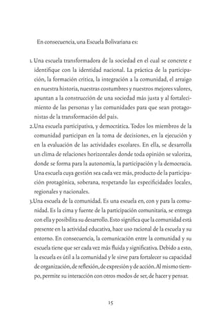 15
Enconsecuencia,unaEscuelaBolivarianaes:
1. Una escuela transformadora de la sociedad en el cual se concrete e
identiﬁque con la identidad nacional. La práctica de la participa-
ción, la formación crítica, la integración a la comunidad, el arraigo
ennuestrahistoria,nuestrascostumbresynuestrosmejoresvalores,
apuntan a la construcción de una sociedad más justa y al fortaleci-
miento de las personas y las comunidades para que sean protago-
nistas de la transformación del país.
2.Una escuela participativa, y democrática. Todos los miembros de la
comunidad participan en la toma de decisiones, en la ejecución y
en la evaluación de las actividades escolares. En ella, se desarrolla
un clima de relaciones horizontales donde toda opinión se valoriza,
donde se forma para la autonomía,la participación y la democracia.
Una escuela cuya gestión sea cada vez más,producto de la participa-
ción protagónica, soberana, respetando las especiﬁcidades locales,
regionales y nacionales.
3.Una escuela de la comunidad. Es una escuela en, con y para la comu-
nidad. Es la cima y fuente de la participación comunitaria, se entrega
conellayposibilitasudesarrollo.Estosigniﬁcaquelacomunidadestá
presente en la actividad educativa,hace uso racional de la escuela y su
entorno. En consecuencia, la comunicación entre la comunidad y su
escuelatienequesercadavezmásﬂuidaysigniﬁcativa.Debidoaesto,
la escuela es útil a la comunidad y le sirve para fortalecer su capacidad
deorganización,dereﬂexión,deexpresiónydeacción.Almismotiem-
po,permitesuinteracciónconotrosmodosdeser,dehacerypensar.
 