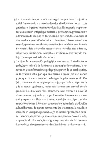 16
4.Un modelo de atención educativa integral que promueven la justicia
social.Paraconsolidarelderechodetodosalaeducación,nobastacon
garantizarelingresoaloscentroseducativos.Esnecesarioproporcio-
nar una atención integral que permita la permanencia,prosecución y
culminación del alumno en la escuela. En este sentido, se concibe al
alumnodesdeunavisiónholística,enlasesferasdelcomportamiento
mental,aprendenaser,ahaceryaconvivir.Paratalefecto,cadaEscuela
Bolivariana debe desarrollar acciones intersectoriales con la familia,
salud,y otras instituciones cientíﬁcas,artísticas,deportivas y del tra-
bajocomoespacioderelaciónhumana.
5.Un ejemplo de renovación pedagógica permanente. Entendiendo lo
pedagógico,más allá de las técnicas y estrategias de enseñanza,la re-
novación y transformaciones pedagógicas parten de un cambio ético,
de la reﬂexión sobre para qué enseñamos, a quién (es), qué, dónde
y por qué. La transformación pedagógica implica entender al niño
(a) como sujeto de su propio aprendizaje, a partir de su experiencia
y de su acervo.Igualmente,se entiende la enseñanza como el arte de
propiciar las situaciones y las interacciones que permiten al niño (a)
aﬁrmarse como sujeto de su propia formación.Esto conlleva a cons-
truir y expresar sus ideas y sentimientos,trabajar en equipo,conside-
rar puntos de vista diferentes y comprender y aprender la producción
culturalhumana,demanerapermanente.Deestamanera,laescuelase
convierteenunespacioparaeldiálogodesaberesyproduccióncultu-
ral.Entonces,elaprendizajeserealiza,encompenetraciónconlavida,
emprendiendoyhaciendo,investigandoycomunicando.Así,laescue-
lacontribuyealmejoramientodelacalidaddevidadelacomunidad.
 