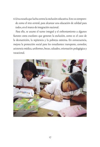 17
6.Unaescuelaqueluchacontralaexclusióneducativa.Estosecompren-
de como el reto central, para alcanzar una educación de calidad para
todos,enelmarcodeintegraciónnacional.
Para ello, se asume el turno integral y el enfrentamiento a algunos
factores extra escolares que generan la exclusión, como es el caso de
la desnutrición, la repitencia y la pobreza extrema. En consecuencia,
mejora la protección social para los estudiantes: transporte, comedor,
asistencia médica,uniformes,becas,calzados,orientación pedagógica y
vocacional.
 