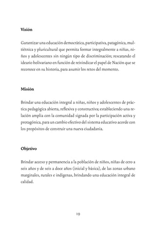 19
Visión
Garantizarunaeducacióndemocrática,participativa,patagónica,mul-
tiétnica y pluricultural que permita formar integralmente a niñas, ni-
ños y adolescentes sin ningún tipo de discriminación; rescatando el
ideariobolivarianoenfuncióndereivindicar elpapelde Nación quese
reconoce en su historia,para asumir los retos del momento.
Misión
Brindar una educación integral a niñas,niños y adolescentes de prác-
tica pedagógica abierta,reﬂexiva y constructiva;estableciendo una re-
lación amplia con la comunidad signada por la participación activa y
protagónica,parauncambioefectivodelsistemaeducativoacordecon
los propósitos de construir una nueva ciudadanía.
Objetivo
Brindar acceso y permanencia a la población de niños,niñas de cero a
seis años y de seis a doce años (inicial y básica), de las zonas urbano
marginales, rurales e indígenas, brindando una educación integral de
calidad.
 