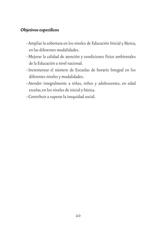 20
Objetivos especíﬁcos
–Ampliar la cobertura en los niveles de Educación Inicial y Básica,
en las diferentes modalidades.
–Mejorar la calidad de atención y condiciones físico ambientales
de la Educación a nivel nacional.
–Incrementar el número de Escuelas de horario Integral en los
diferentes niveles y modalidades.
–Atender integralmente a niñas, niños y adolescentes, en edad
escolar,en los niveles de inicial y básica.
–Contribuir a superar la inequidad social.
 