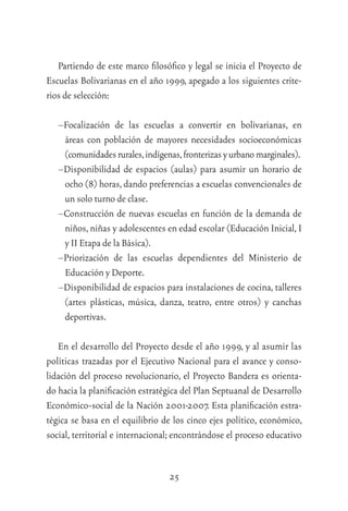 25
Partiendo de este marco ﬁlosóﬁco y legal se inicia el Proyecto de
Escuelas Bolivarianas en el año 1999, apegado a los siguientes crite-
rios de selección:
–Focalización de las escuelas a convertir en bolivarianas, en
áreas con población de mayores necesidades socioeconómicas
(comunidadesrurales,indígenas,fronterizasyurbanomarginales).
–Disponibilidad de espacios (aulas) para asumir un horario de
ocho (8) horas,dando preferencias a escuelas convencionales de
un solo turno de clase.
–Construcción de nuevas escuelas en función de la demanda de
niños,niñas y adolescentes en edad escolar (Educación Inicial,I
y II Etapa de la Básica).
–Priorización de las escuelas dependientes del Ministerio de
Educación y Deporte.
–Disponibilidad de espacios para instalaciones de cocina, talleres
(artes plásticas, música, danza, teatro, entre otros) y canchas
deportivas.
En el desarrollo del Proyecto desde el año 1999, y al asumir las
políticas trazadas por el Ejecutivo Nacional para el avance y conso-
lidación del proceso revolucionario, el Proyecto Bandera es orienta-
do hacia la planiﬁcación estratégica del Plan Septuanal de Desarrollo
Económico-social de la Nación 2001-2007. Esta planiﬁcación estra-
tégica se basa en el equilibrio de los cinco ejes político, económico,
social, territorial e internacional; encontrándose el proceso educativo
 