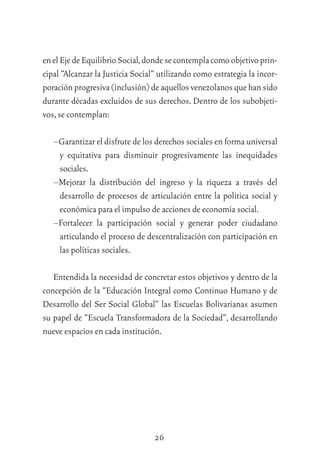 26
enelEjedeEquilibrioSocial,dondesecontemplacomoobjetivoprin-
cipal “Alcanzar la Justicia Social” utilizando como estrategia la incor-
poración progresiva (inclusión) de aquellos venezolanos que han sido
durante décadas excluidos de sus derechos. Dentro de los subobjeti-
vos,se contemplan:
–Garantizar el disfrute de los derechos sociales en forma universal
y equitativa para disminuir progresivamente las inequidades
sociales.
–Mejorar la distribución del ingreso y la riqueza a través del
desarrollo de procesos de articulación entre la política social y
económica para el impulso de acciones de economía social.
–Fortalecer la participación social y generar poder ciudadano
articulando el proceso de descentralización con participación en
las políticas sociales.
Entendida la necesidad de concretar estos objetivos y dentro de la
concepción de la “Educación Integral como Continuo Humano y de
Desarrollo del Ser Social Global” las Escuelas Bolivarianas asumen
su papel de “Escuela Transformadora de la Sociedad”, desarrollando
nueve espacios en cada institución.
 