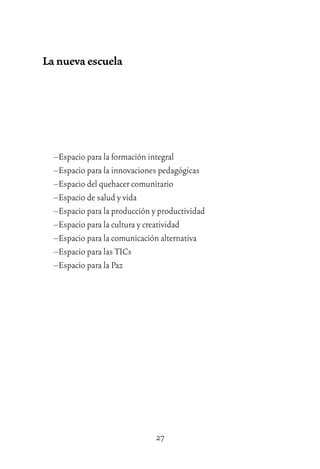 27
La nueva escuela
–Espacio para la formación integral
–Espacio para la innovaciones pedagógicas
–Espacio del quehacer comunitario
–Espacio de salud y vida
–Espacio para la producción y productividad
–Espacio para la cultura y creatividad
–Espacio para la comunicación alternativa
–Espacio para las TICs
–Espacio para la Paz
 