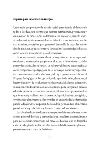 28
Espacio para la formación integral
Un espacio que promueve la justicia social, garantizando el derecho de
todos a la educación integral que permita permanencia, prosecución y
culminacióndeniños,niñasyadolescentesenlaescuela;paraellosede-
sarrollan acciones intersectoriales con la familia e instituciones cientíﬁ-
cas,artísticas,deportivas,para generar el desarrollo de todas las aptitu-
des del niño,niña y adolescente y a la vez cubrir las necesidades básicas
comolosonlaalimentación y salud preventiva.
La jornada completa ofrece al niño,niña y adolescente un espacio de
convivencia constructiva que permite el acceso a la convivencia, el de-
porte y las actividades culturales.La cultura y el deporte son concebidas
comocomponentespedagógicos,detalformaquemaestrosyespecialis-
tasconjuntamenteconlosalumnos,padresyrepresentanteselaboranel
ProyectoPedagógicodeAula,planiﬁcandoapartirdelsaber,elconocer,el
haceryelconvivirdelosalumnosydelacomunidadalacualpertenecen.
Elcomponentedealimentaciónescolar,formaparteintegraldelproceso
educativo,durantelascomidas,maestrosyalumnoscompartentertulias
quefomentanyvitalizannuestrademocraciaparticipativayprotagónica,
convirtiendo el momento de las comidas en una actividad de formación
para la vida,donde se adquieren hábitos de higiene,cultura alimentaria
paraelalumnoy la familia y se fortalecen valoresdeconvivencia.
Loscírculosdeaccióndocentesonespaciosdeintercambioentredo-
centes,personal directivo y comunidad que se realizan quincenalmente
para intercambiar experiencias del proceso educativo que se desarrolla
enlaescuela,planiﬁcar,discutiralgúnmaterialdidácticoosimplemente
paraconsensuar la toma de decisiones.
 