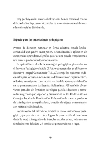 29
Hoy por hoy, en las escuelas bolivarianas hemos cerrado el chorro
de la exclusión,la prosecución escolar ha aumentado sustancialmente
y la repitencia ha disminuido.
Espacio para las innovaciones pedagógicas
Proceso de discusión curricular en forma colectiva: escuela-familia-
comunidad que genere investigación, sistematización y aplicación de
experiencias innovadoras. Signiﬁca pasar de una escuela reproductora a
una escuela productora de conocimientos.
La aplicación en el aula de estrategias pedagógicas plasmadas en
el Proyecto Pedagógico de Aula (P.P.A.) y concatenadas en el Proyecto
Educativo Integral Comunitaria (P.E.I.C.),rompe los esquemas tradi-
cionales para formar a niños,niñas y adolescentes con espíritu crítico,
reﬂexivo, investigador, constructivo y actitud de agrado y satisfacción
en su permanencia en las Escuelas Bolivarianas. Allí también obser-
vamos jornadas de formación ideológica para los docentes y comu-
nidad en general, participación y presentación de los P.E.I.C. ante los
Consejos Locales de Planiﬁcación. Elaboración de cuentos producto
de la indagación etnográﬁca local, creación de objetos ornamentales
con materiales de desechos.
Construcción del calendario productivo como instrumento peda-
gógico, que permite entre otros logros, la construcción del currículo
desde lo local, la integración de áreas, las escuelas en red, todo esto en
fortalecimientodel afecto y el sentido de pertenenciaporellugar.
 