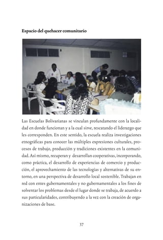 37
Espacio del quehacer comunitario
Las Escuelas Bolivarianas se vinculan profundamente con la locali-
dad en donde funcionan y a la cual sirve, rescatando el liderazgo que
les corresponden. En este sentido, la escuela realiza investigaciones
etnográﬁcas para conocer las múltiples expresiones culturales, pro-
cesos de trabajo, producción y tradiciones existentes en la comuni-
dad.Así mismo,recuperan y desarrollan cooperativas,incorporando,
como práctica, el desarrollo de experiencias de comercio y produc-
ción, el aprovechamiento de las tecnologías y alternativas de su en-
torno, en una perspectiva de desarrollo local sostenible. Trabajan en
red con entes gubernamentales y no gubernamentales a los ﬁnes de
solventar los problemas desde el lugar donde se trabaja,de acuerdo a
sus particularidades, contribuyendo a la vez con la creación de orga-
nizaciones de base.
 
