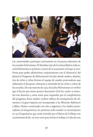 38
Las comunidades participan activamente en el proceso educativo de
lasescuelasbolivarianas.Elabordajenatodelacomunidadentodaes-
cuela bolivariana es primero a través de la asociación civil que se con-
forma para poder administrar, conjuntamente con el director(a) del
plantel el Programa de Alimentación Escolar donde madres, abuelas,
tías de niños y niñas forman el equipo de madres procesadoras que
elaborarán el desayuno, almuerzo y merienda de las niñas y niños de
las escuelas.De una muestra de 2552 Escuelas Bolivarianas se veriﬁcó
que el 82,60 por ciento poseen Asociación Civil las cuales se articu-
lan con docentes y otros entes para responder por el cumplimiento
del programa. Estas madres reciben talleres de manipulación de ali-
mentos y la gran mayoría son incorporadas a las Misiones Robinson
y Ribas. Hemos comenzado este año a organizar a las madres proce-
sadoras en Cooperativas, los primeros ocho estados se constituyeron
en 137 Cooperativas que serán asistidas por el Banco de la Mujer con
un préstamo de Bs.10.000.000 para iniciar el trabajo.La idea de este
 