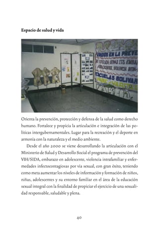 40
Espacio de salud y vida
Orienta la prevención,protección y defensa de la salud como derecho
humano. Fortalece y propicia la articulación e integración de las po-
líticas intergubernamentales. Lugar para la recreación y el deporte en
armonía con la naturaleza y el medio ambiente.
Desde el año 2000 se viene desarrollando la articulación con el
Ministerio de Salud y Desarrollo Social el programa de prevención del
VIH/SIDA, embarazo en adolescente, violencia intrafamiliar y enfer-
medades infectocontagiosas por vía sexual, con gran éxito, teniendo
comometaaumentarlosnivelesdeinformaciónyformacióndeniños,
niñas, adolescentes y su entorno familiar en el área de la educación
sexual integral con la ﬁnalidad de propiciar el ejercicio de una sexuali-
dad responsable,saludable y plena.
 